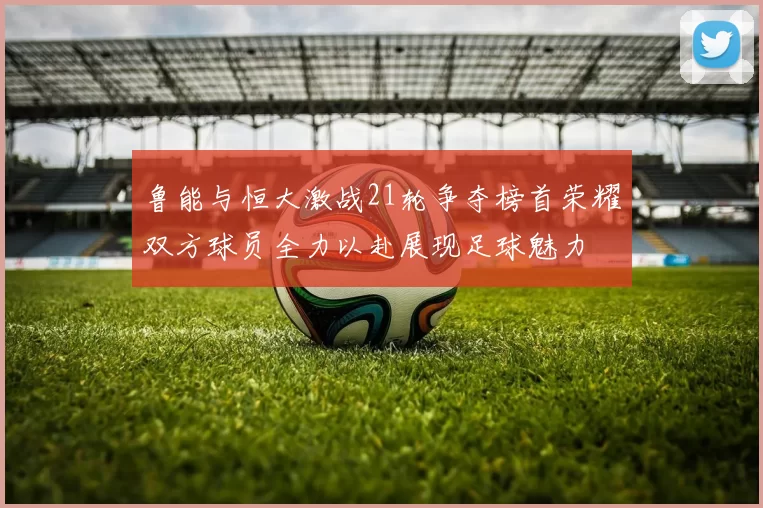 鲁能与恒大激战21轮争夺榜首荣耀双方球员全力以赴展现足球魅力