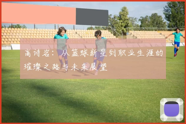 高诗岩：从篮球新星到职业生涯的璀璨之路与未来展望