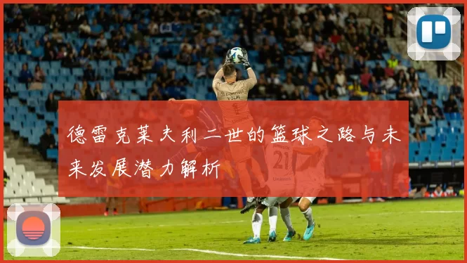 德雷克莱夫利二世的篮球之路与未来发展潜力解析