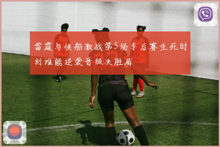 雷霆与快船激战第5场季后赛生死时刻谁能逆袭晋级决胜局