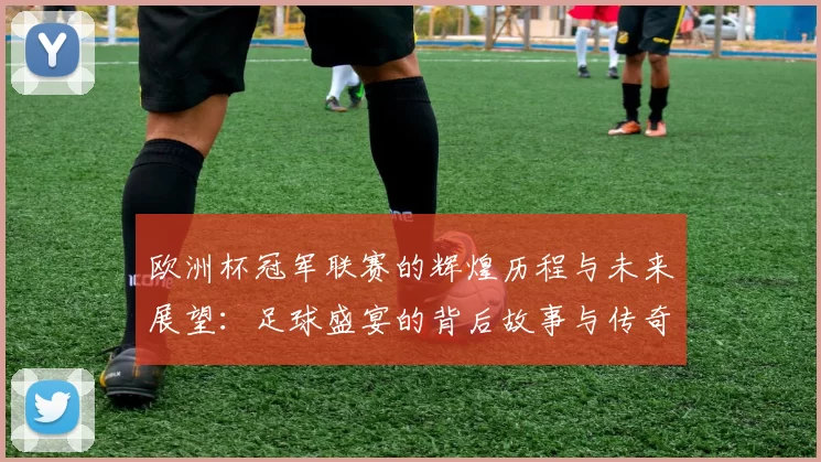 欧洲杯冠军联赛的辉煌历程与未来展望：足球盛宴的背后故事与传奇球星