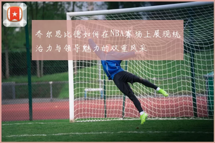 乔尔恩比德如何在NBA赛场上展现统治力与领导魅力的双重风采