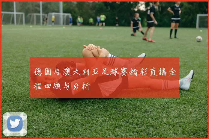 德国与澳大利亚足球赛精彩直播全程回顾与分析