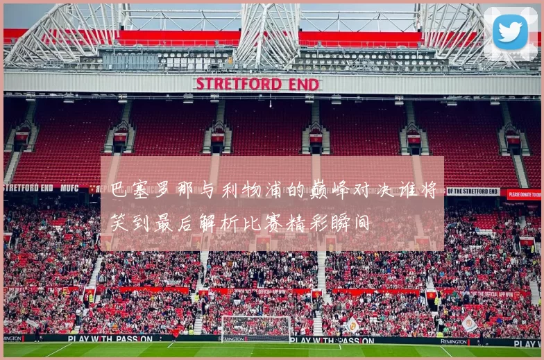 巴塞罗那与利物浦的巅峰对决谁将笑到最后解析比赛精彩瞬间