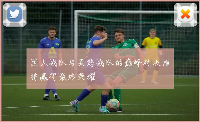 黑人战队与吴悠战队的巅峰对决谁将赢得最终荣耀