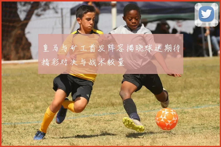 皇马与矿工首发阵容揭晓球迷期待精彩对决与战术较量